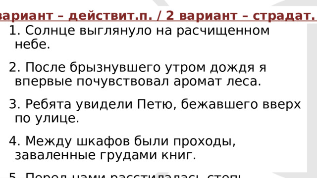 1 вариант – действит.п. / 2 вариант – страдат. п. 1. Солнце выглянуло на расчищенном небе. 2. После брызнувшего утром дождя я впервые почувствовал аромат леса. 3. Ребята увидели Петю, бежавшего вверх по улице. 4. Между шкафов были проходы, заваленные грудами книг. 5. Перед нами расстилалась степь, усеянная искрами.