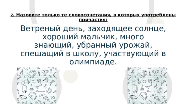 2 . Назовите только те словосочетания, в которых употреблены причастия: Ветреный день, заходящее солнце, хороший мальчик, много знающий, убранный урожай, спешащий в школу, участвующий в олимпиаде.