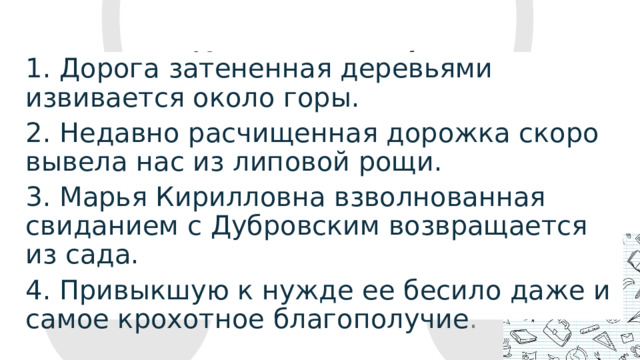 3. Расставьте запятые при причастном обороте:   1. Дорога затененная деревьями извивается около горы.  2. Недавно расчищенная дорожка скоро вывела нас из липовой рощи. 3. Марья Кирилловна взволнованная свиданием с Дубровским возвращается из сада.  4. Привыкшую к нужде ее бесило даже и самое крохотное благополучие .