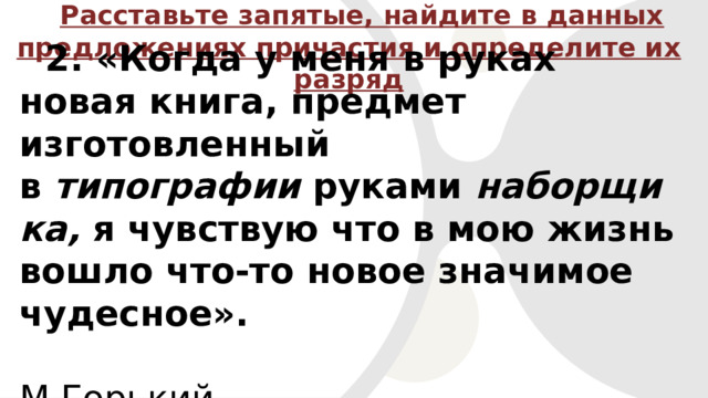 Расставьте запятые, найдите в данных предложениях причастия и определите их разряд 2. «Когда у меня в руках новая книга, предмет изготовленный в  типографии  руками  наборщика, я чувствую что в мою жизнь вошло что-то новое значимое чудесное».  М.Горький