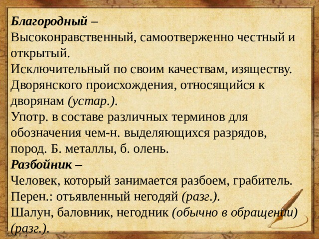 Благородный  – Высоконравственный, самоотверженно честный и открытый. Исключительный по своим качествам, изяществу. Дворянского происхождения, относящийся к дворянам  (устар.). Употр. в составе различных терминов для обозначения чем-н. выделяющихся разрядов, пород. Б. металлы, б. олень. Разбойник  – Человек, который занимается разбоем, грабитель. Перен.: отъявленный негодяй  (разг.). Шалун, баловник, негодник  (обычно в обращении) (разг.).