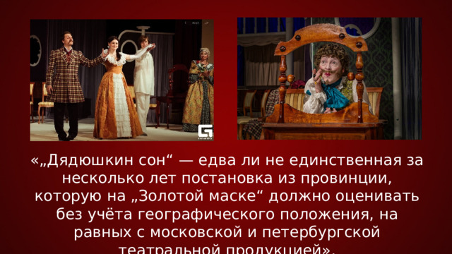 «„Дядюшкин сон“ — едва ли не единственная за несколько лет постановка из провинции, которую на „Золотой маске“ должно оценивать без учёта географического положения, на равных с московской и петербургской театральной продукцией».