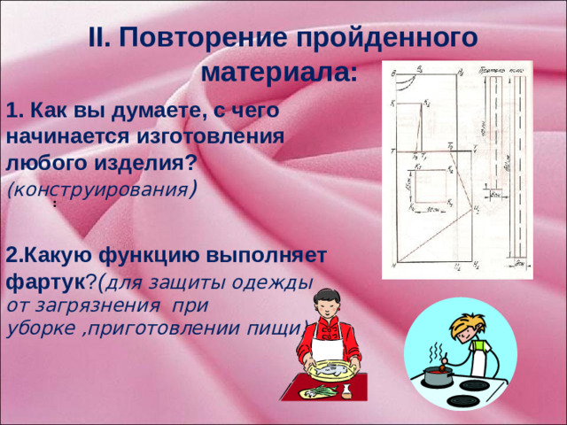 2.Какую функцию выполняет фартук ? ( для защиты одежды от загрязнения при уборке ,приготовлении пищи) 1.  Как вы думаете, с чего начинается изготовления любого изделия? (конструирования ) II. Повторение пройденного материала: : Прежде чем дать определение, что такое моделирование – повторим прошлый урок. Задача данного этапа: повторение опорных знаний по конструированию фартука, формирование познавательных мотивов к усвоению новых знаний.