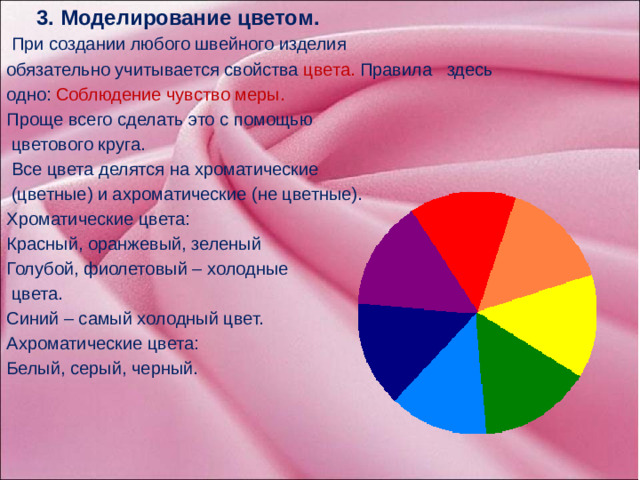 3. Моделирование цветом.  При создании любого швейного изделия обязательно учитывается свойства цвета. Правила здесь одно: Соблюдение чувство меры. Проще всего сделать это с помощью  цветового круга.  Все цвета делятся на хроматические  (цветные) и ахроматические (не цветные). Хроматические цвета: Красный, оранжевый, зеленый Голубой, фиолетовый – холодные  цвета. Синий – самый холодный цвет. Ахроматические цвета: Белый, серый, черный.     А теперь перейдем к третьему способу – моделирование цветом.