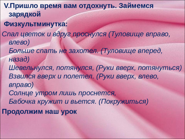 V.Пришло время вам отдохнуть. Займемся зарядкой  Физкультминутка: Спал цветок и вдруг проснулся (Туловище вправо, влево)  Больше спать не захотел. (Туловище вперед, назад)  Шевельнулся, потянулся, (Руки вверх, потянуться)  Взвился вверх и полетел. (Руки вверх, влево, вправо)  Солнце утром лишь проснется,  Бабочка кружит и вьется. (Покружиться) Продолжим наш урок