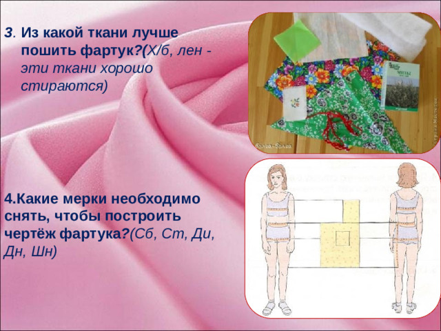 3 . Из какой ткани лучше пошить фартук ?( Х/б, лен - эти ткани хорошо стираются) 4.Какие мерки необходимо снять, чтобы построить чертёж фартука ? (Сб, Ст, Ди, Дн, Шн)