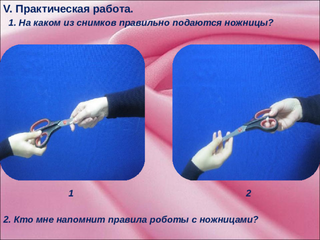 V. Практическая работа.   1. На каком из снимков правильно подаются ножницы?            1 2   1 2  2. Кто мне напомнит правила роботы с ножницами?            5.1 При выполнении практической работы вы будите использовать ножницы, поэтому необходимо соблюдать определенные правила при работе с ними. Перед вами два снимка. На каком из снимков правильно подаются ножницы. ( на первом снимке)