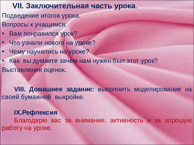 VII. Заключительная часть урока . Подведение итогов урока. VIII. Домашнее задание: выполнить моделирование на своей бумажной выкройке. Вопросы к учащимся:  IX.Рефлексия Вам понравился урок? Что узнали нового на уроке? Чему научились на уроке? Как вы думаете зачем нам нужен был этот урок? Благодарю вас за внимание, активность и за хорошую работу на уроке. Выставление оценок.