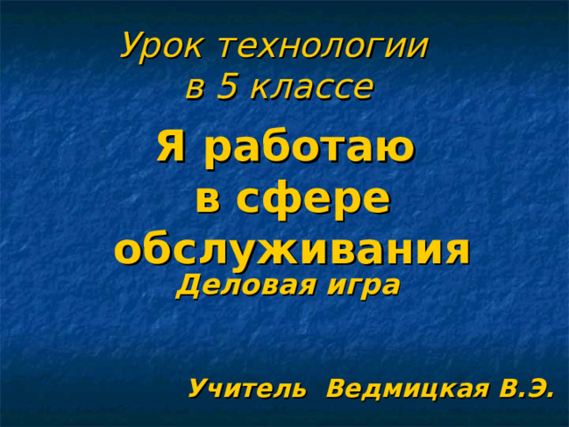 Урок технологии  в 5 классе Я работаю в сфере обслуживания Деловая игра Учитель Ведмицкая В.Э.