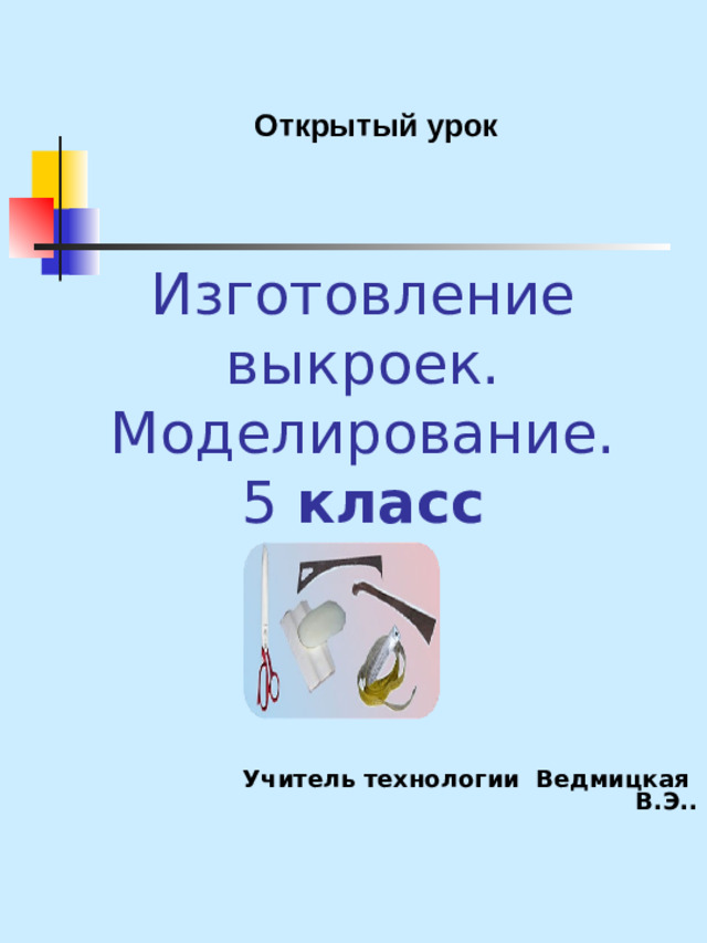 Открытый урок Изготовление выкроек. Моделирование.  5 класс   Учитель технологии Ведмицкая В.Э..