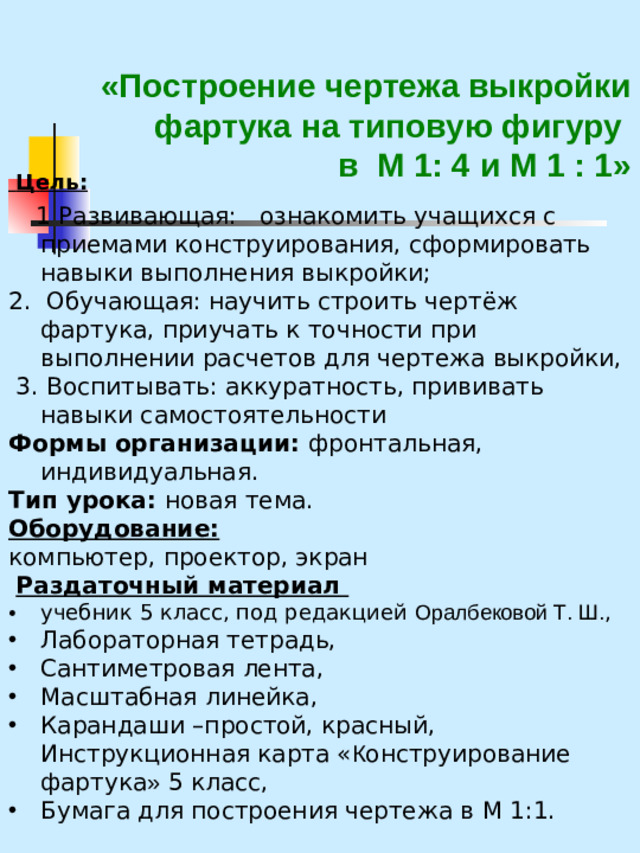 «Построение чертежа выкройки фартука на типовую фигуру  в М 1: 4 и М 1 : 1»    Цель:   1 Развивающая: ознакомить учащихся с приемами конструирования, сформировать навыки выполнения выкройки; 2. Обучающая: научить строить чертёж фартука, приучать к точности при выполнении расчетов для чертежа выкройки,  3. Воспитывать: аккуратность, прививать навыки самостоятельности Формы организации: фронтальная, индивидуальная. Тип урока: новая тема. Оборудование: компьютер, проектор, экран  Раздаточный материал