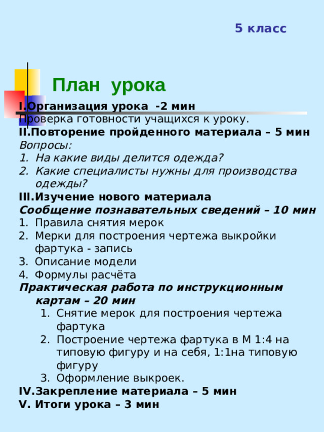 5 класс  План урока I .Организация урока -2 мин Проверка готовности учащихся к уроку. II .Повторение пройденного материала – 5 мин Вопросы: На какие виды делится одежда? Какие специалисты нужны для производства одежды? III. Изучение нового материала  Сообщение познавательных сведений – 10 мин Правила снятия мерок Мерки для построения чертежа выкройки фартука - запись Описание модели Формулы расчёта Практическая работа по инструкционным картам – 20 мин Снятие мерок для построения чертежа фартука Построение чертежа фартука в М 1:4 на типовую фигуру и на себя, 1:1на типовую фигуру Оформление выкроек. Снятие мерок для построения чертежа фартука Построение чертежа фартука в М 1:4 на типовую фигуру и на себя, 1:1на типовую фигуру Оформление выкроек. IV. Закрепление материала – 5 мин V. Итоги урока – 3 мин