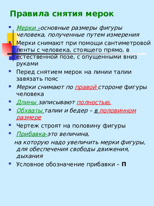 Правила снятия мерок   Мерки – основные размеры фигуры человека, полученные путем измерения Мерки снимают при помощи сантиметровой ленты с человека, стоящего прямо, в естественной позе, с опущенными вниз руками Перед снятием мерок на линии талии завязать пояс Мерки снимают по правой стороне фигуры человека Длины записывают полностью,  Обхваты  талии и бедер – в половинном размере Чертеж строят на половину фигуры Прибавка- это величина,  на которую надо увеличить мерки фигуры, для обеспечения свободы движения, дыхания Условное обозначение прибавки – П