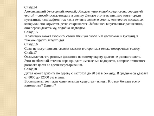 Слайд14 Американский белогорлый козодой, обладает уникальной среди своих сородичей чертой – способностью впадать в спячку. Делают это те из них, кто живет среди пустынных ландшафтов, так как в течение зимнего сезона, количество насекомых, которыми они кормятся, резко сокращается. Забившись в пустынные расщелины, они пережидают зиму, подобно медведям. Слайд 15  Крапивник может скормить своим птенцам около 500 насекомых и гусениц, в течение одного летнего дня. Слайд 16 Совы не могут двигать своими глазами в стороны, а только поворачивая голову. Слайд17 Оказывается, что розовые фламинго по своему окрасу далеко не розового цвета. Этот необычный оттенок пера придают им зеленые водоросли, которые становятся розового цвета во время переваривания. Слайд18 Дятел может долбить по дереву с частотой до 20 раз в секунду. В среднем он ударяет от 8000 до 12000 раз в день. Воспитатель: вот такие удивительные существа – птицы. Кто вам больше всего запомнился? Удивил?