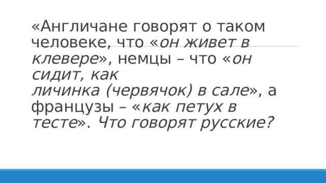 «Англичане говорят о таком человеке, что « он живет в клевере », немцы – что « он сидит,   как личинка   (червячок)   в сале », а французы – « как   петух в тесте ».  Что говорят русские?