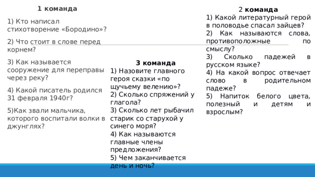 2 команда 1 команда 1) Кто написал стихотворение «Бородино»? 2) Что стоит в слове перед корнем? 3) Как называется сооружение для переправы через реку? 4) Какой писатель родился 31 февраля 1940г? 5)Как звали мальчика, которого воспитали волки в джунглях? 1) Какой литературный герой в половодье спасал зайцев? 2) Как называются слова, противоположные по смыслу? 3) Сколько падежей в русском языке? 4) На какой вопрос отвечает слово в родительном падеже? 5) Напиток белого цвета, полезный и детям и взрослым? 3 команда 1) Назовите главного героя сказки «по щучьему велению»? 2) Сколько спряжений у глагола? 3) Сколько лет рыбачил старик со старухой у синего моря? 4) Как называются главные члены предложения? 5) Чем заканчивается день и ночь?