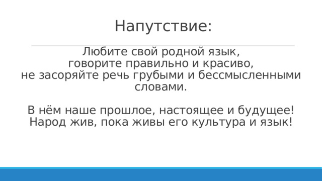   Напутствие:   Любите свой родной язык,  говорите правильно и красиво,  не засоряйте речь грубыми и бессмысленными словами.   В нём наше прошлое, настоящее и будущее!  Народ жив, пока живы его культура и язык!