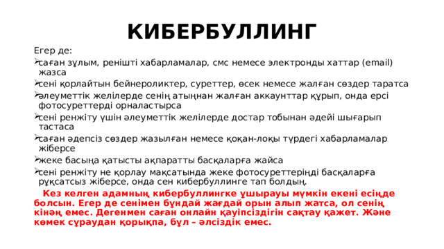 КИБЕРБУЛЛИНГ Егер де: саған зұлым, ренішті хабарламалар, смс немесе электронды хаттар (email) жазса сені қорлайтын бейнероликтер, суреттер, өсек немесе жалған сөздер таратса әлеуметтік желілерде сенің атыңнан жалған аккаунттар құрып, онда ерсi фотосуреттерді орналастырса сені ренжіту үшін әлеуметтік желілерде достар тобынан әдейі шығарып тастаса саған әдепсіз сөздер жазылған немесе қоқан-лоқы түрдегі хабарламалар жіберсе жеке басыңа қатысты ақпаратты басқаларға жайса сені ренжіту не қорлау мақсатында жеке фотосуреттеріңді басқаларға рұқсатсыз жіберсе, онда сен кибербуллинге тап болдың.  Кез келген адамның кибербуллингке ұшырауы мүмкін екені есіңде болсын. Егер де сенімен бұндай жағдай орын алып жатса, ол сенің кінәң емес. Дегенмен саған онлайн қауіпсіздігін сақтау қажет. Және көмек сұраудан қорықпа, бұл – әлсіздік емес.