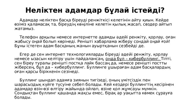 Неліктен адамдар бұлай істейді?    Адамдар неліктен басқа біреуді ренжіткісі келетінін айту қиын. Кейде өзіміз қаламасақ та, біреудің көңіліне келетін қылық жасап, сөздер айтып жатамыз.    Телефон арқылы немесе интернетте адамды әдейі ренжіту, қорлау, оған жабысу оңай болып көрінеді. Ренішті хабарлама жіберу сондай оңай ғой! Бұны істеген адам басқаның жанын ауыртқанын сезбейді де.    Егер де сен интернет технологияларды біреуді әдейі ренжіту, қорлау немесе ызасын келтіру үшін пайдалансаң, онда бұл – кибербуллинг. Тіпті, сен біреу туралы ренішті постқа лайк бассаң да, немесе ренішті постты жіберсең, бұл да – кибербуллинг. Буллинге ұшыраған адам басқалардың оған қарсы біріккенін сезінеді.    Буллинг шындап адамға зиянын тигізеді, оның үмітсіздік пен шарасыздық күйге түсуіне себеп болады. Кей кездері буллингтің кесірінен адамдар өзін-өзі өлтіру жайында ойлап, өзіне қол жұмсауы мүмкін. Сондықтан буллинг қашанда жақсы емес, бірақ әр уақытта көмек сұрауға болады.