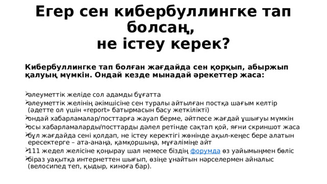 Егер сен кибербуллингке тап болсаң,  не істеу керек?   Кибербуллингке тап болған жағдайда сен қорқып, абыржып қалуың мүмкін. Ондай кезде мынадай әрекеттер жаса: