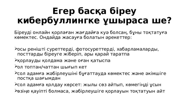 Егер басқа біреу кибербуллингке ұшыраса ше?  Біреуді онлайн қорлаған жағдайға куә болсаң, бұны тоқтатуға көмектес. Ондайда жасауға болатын әрекеттер: