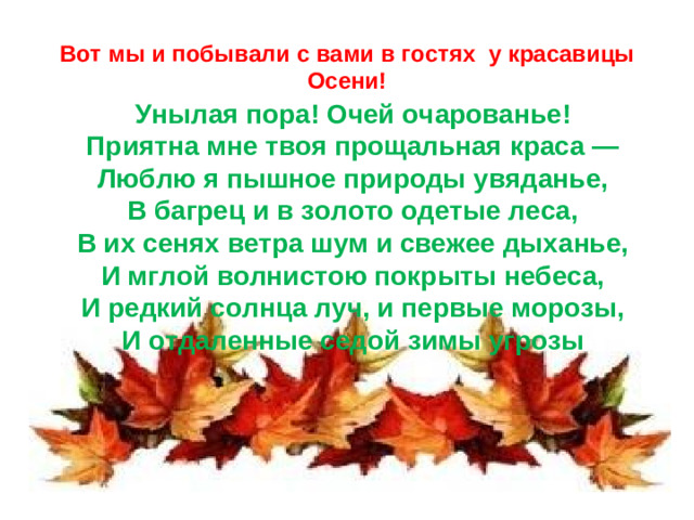 Вот мы и побывали с вами в гостях у красавицы Осени! Унылая пора! Очей очарованье!  Приятна мне твоя прощальная краса —  Люблю я пышное природы увяданье,  В багрец и в золото одетые леса,  В их сенях ветра шум и свежее дыханье,  И мглой волнистою покрыты небеса,  И редкий солнца луч, и первые морозы,  И отдаленные седой зимы угрозы