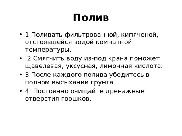 Полив 1.Поливать фильтрованной, кипяченой, отстоявшейся водой комнатной температуры.  2.Смягчить воду из-под крана поможет щавелевая, уксусная, лимонная кислота. 3.После каждого полива убедитесь в полном высыхании грунта. 4. Постоянно очищайте дренажные отверстия горшков.  