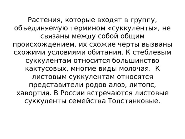 Растения, которые входят в группу, объединяемую термином «суккуленты», не связаны между собой общим происхождением, их схожие черты вызваны схожими условиями обитания. К стеблевым суккулентам относится большинство кактусовых, многие виды молочая. К листовым суккулентам относятся представители родов алоэ, литопс, хавортия. В России встречаются листовые суккуленты семейства Толстянковые.