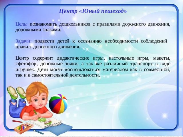 Центр «Юный пешеход»  Цель: познакомить дошкольников с правилами дорожного движения, дорожными знаками. Задачи: подвести детей к осознанию необходимости соблюдений правил дорожного движения.  Центр содержит дидактические игры, настольные игры, макеты, сфетофор, дорожные знаки, а так же различный транспорт в виде игрушек. Дети могут воспользоваться материалом как в совместной, так и в самостоятельной деятельности.