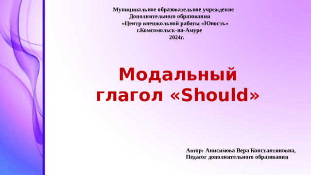 Модальный глагол «Should» Автор: Анисимова Вера Константиновна, Педагог дополнительного образования Муниципальное образовательное учреждение  Дополнительного образования  «Центр внешкольной работы «Юность»  г.Комсомольск-на-Амуре  2024г.