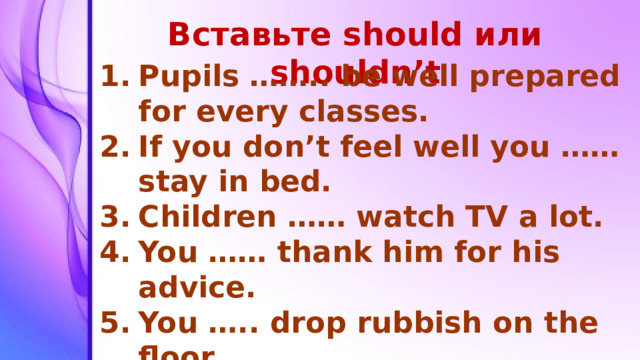 Вставьте should или shouldn’t Pupils …….. be well prepared for every classes. If you don’t feel well you …… stay in bed. Children …… watch TV a lot. You …… thank him for his advice. You ….. drop rubbish on the floor. You …… stop driving so fast. I …… sit in the sun all day.