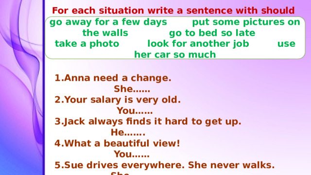 For each situation write a sentence with should or shouldn’t go away for a few days put some pictures on the walls go to bed so late take a photo look for another job use her car so much Anna need a change. She…… Your salary is very old. You…… Jack always finds it hard to get up. He……. What a beautiful view! You…… Sue drives everywhere. She never walks. She…… Dan’s room isn’t very interesting. He…….