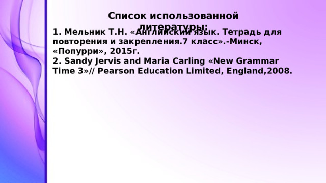 Список использованной литературы: 1. Мельник Т.Н. «Английский язык. Тетрадь для повторения и закрепления.7 класс».-Минск, «Попурри», 2015г. 2. Sandy Jervis and Maria Carling «New Grammar Time 3»// Pearson Education Limited, England,2008.