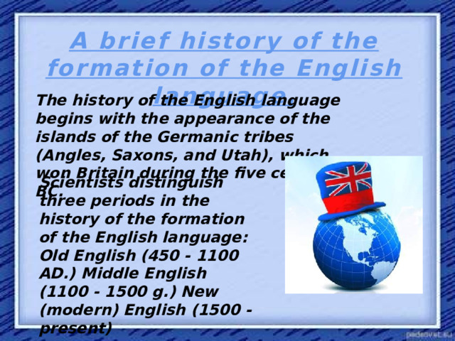 A brief history of the formation of the English language. The history of the English language begins with the appearance of the islands of the Germanic tribes (Angles, Saxons, and Utah), which won Britain during the five century BC. Scientists distinguish three periods in the history of the formation of the English language: Old English (450 - 1100 AD.) Middle English (1100 - 1500 g.) New (modern) English (1500 - present)