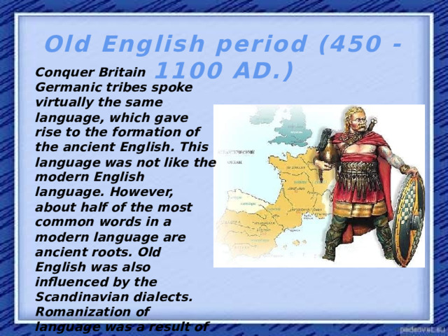 Old English period (450 - 1100 AD.) Conquer Britain Germanic tribes spoke virtually the same language, which gave rise to the formation of the ancient English. This language was not like the modern English language. However, about half of the most common words in a modern language are ancient roots. Old English was also influenced by the Scandinavian dialects. Romanization of language was a result of the spread of Christianity in this area in England. In 8-9 centuries in the language is changed to Latin.