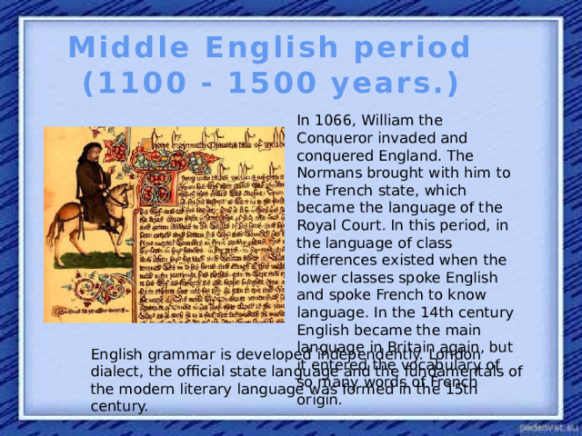 Middle English period (1100 - 1500 years.) In 1066, William the Conqueror invaded and conquered England. The Normans brought with him to the French state, which became the language of the Royal Court. In this period, in the language of class differences existed when the lower classes spoke English and spoke French to know language. In the 14th century English became the main language in Britain again, but it entered the vocabulary of so many words of French origin. English grammar is developed independently. London dialect, the official state language and the fundamentals of the modern literary language was formed in the 15th century.