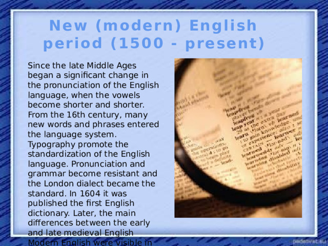 New (modern) English period (1500 - present) Since the late Middle Ages began a significant change in the pronunciation of the English language, when the vowels become shorter and shorter. From the 16th century, many new words and phrases entered the language system. Typography promote the standardization of the English language. Pronunciation and grammar become resistant and the London dialect became the standard. In 1604 it was published the first English dictionary. Later, the main differences between the early and late medieval English Modern English were visible in the dictionary.