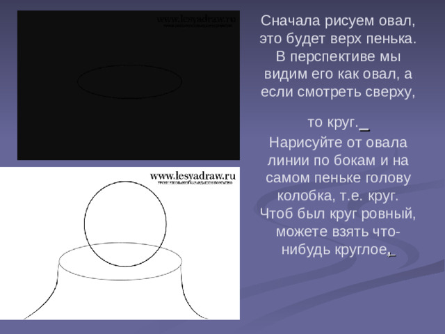 Сначала рисуем овал, это будет верх пенька. В перспективе мы видим его как овал, а если смотреть сверху, то круг.   Нарисуйте от овала линии по бокам и на самом пеньке голову колобка, т.е. круг. Чтоб был круг ровный, можете взять что-нибудь круглое ,