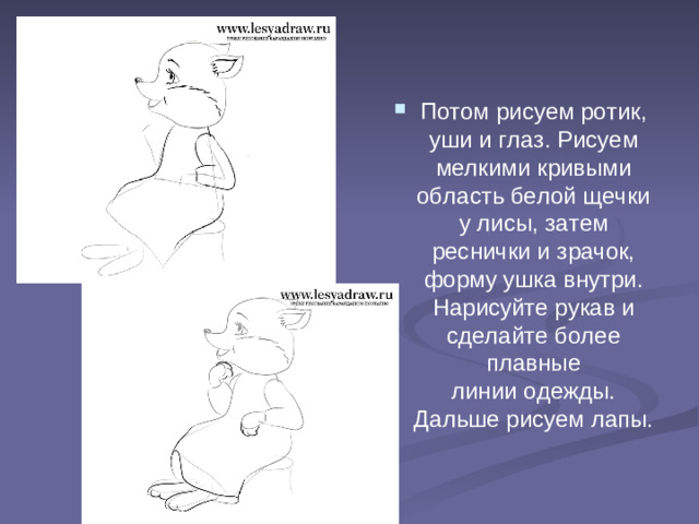 Потом рисуем ротик, уши и глаз. Рисуем мелкими кривыми область белой щечки у лисы, затем реснички и зрачок, форму ушка внутри. Нарисуйте рукав и сделайте более плавные линии одежды. Дальше рисуем лапы.