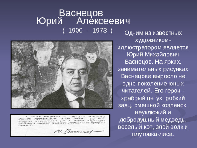 Васнецов  Юрий Алексеевич ( 1900 - 1973 ) Одним из известных художником-иллюстратором является Юрий Михайлович Васнецов. На ярких, занимательных рисунках Васнецова выросло не одно поколение юных читателей. Его герои - храбрый петух, робкий заяц, смешной козленок, неуклюжий и добродушный медведь, веселый кот, злой волк и плутовка-лиса.