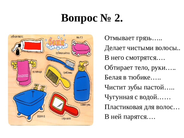 Вопрос № 2. Отмывает грязь….. Делает чистыми волосы.. В него смотрятся…. Обтирает тело, руки….. Белая в тюбике….. Чистит зубы пастой….. Чугунная с водой…… Пластиковая для волос… В ней парятся….