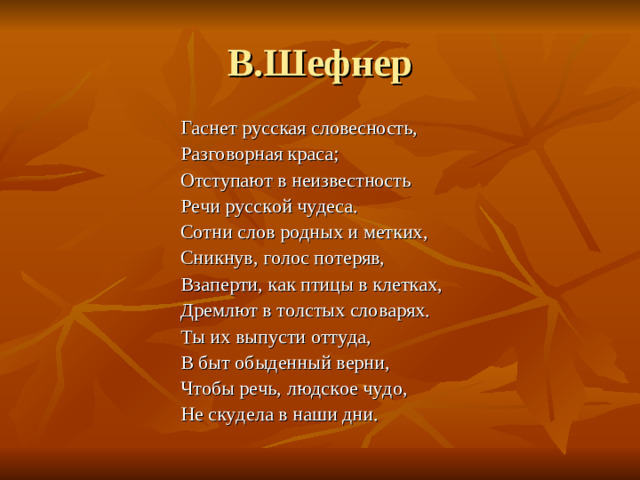 В.Шефнер Гаснет русская словесность, Разговорная краса; Отступают в неизвестность Речи русской чудеса. Сотни слов родных и метких, Сникнув, голос потеряв, Взаперти, как птицы в клетках, Дремлют в толстых словарях. Ты их выпусти оттуда, В быт обыденный верни, Чтобы речь, людское чудо, Не скудела в наши дни.