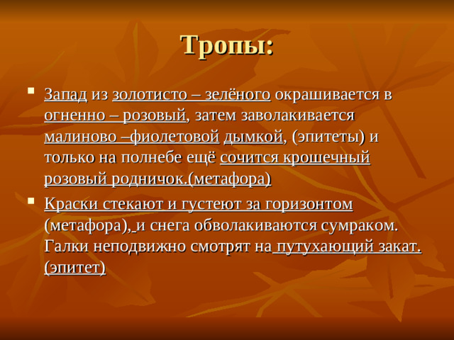 Запад из золотисто – зелёного окрашивается в огненно – розовый , затем заволакивается малиново –фиолетовой  дымкой , (эпитеты) и только на полнебе ещё сочится крошечный розовый родничок.(метафора) Краски стекают и густеют за горизонтом (метафора),  и снега обволакиваются сумраком. Галки неподвижно смотрят на путухающий закат.(эпитет)