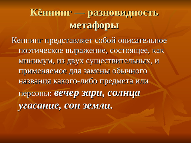 Кённинг — разновидность метафоры  Кеннинг представляет собой описательное поэтическое выражение, состоящее, как минимум, из двух существительных, и применяемое для замены обычного названия какого-либо предмета или персоны: вечер зари, солнца угасание, сон земли.