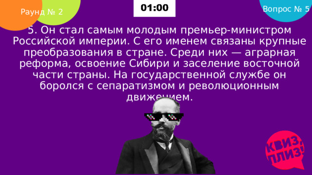 Вопрос № 5 Раунд № 2 5. Он стал самым молодым премьер-министром Российской империи. С его именем связаны крупные преобразования в стране. Среди них — аграрная реформа, освоение Сибири и заселение восточной части страны. На государственной службе он боролся с сепаратизмом и революционным движением.