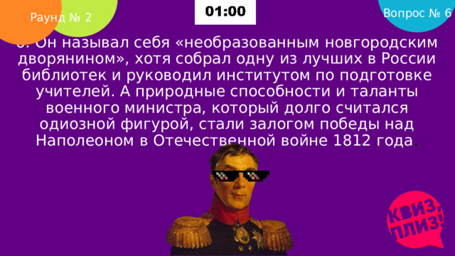 Вопрос № 6 Раунд № 2 6. Он называл себя «необразованным новгородским дворянином», хотя собрал одну из лучших в России библиотек и руководил институтом по подготовке учителей. А природные способности и таланты военного министра, который долго считался одиозной фигурой, стали залогом победы над Наполеоном в Отечественной войне 1812 года .