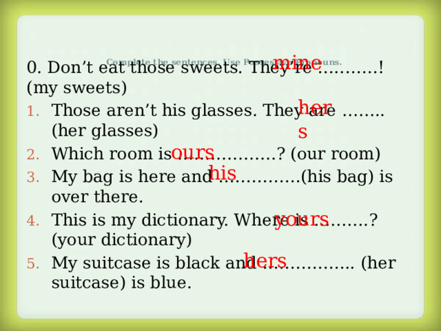 mine Complete the sentences. Use Possessive Pronouns.   0. Don’t eat those sweets. They’re …..……!(my sweets) Those aren’t his glasses. They are ……..(her glasses) Which room is ………………? (our room) My bag is here and ……………(his bag) is over there. This is my dictionary. Where is ……….? (your dictionary) My suitcase is black and …………….. (her suitcase) is blue. hers ours his yours hers