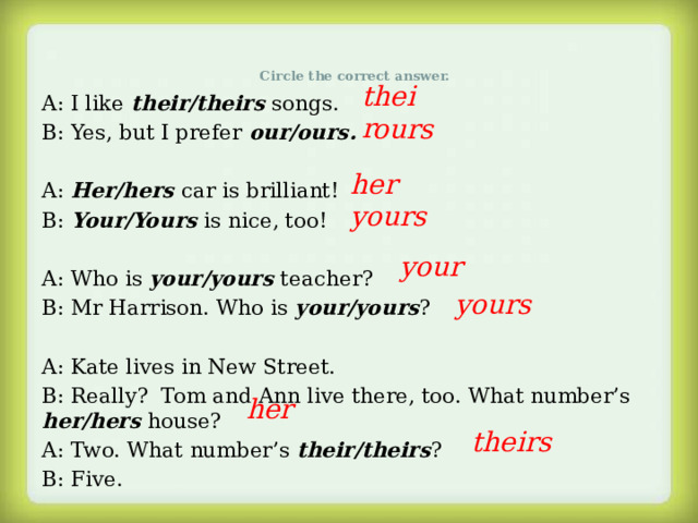 Circle the correct answer.   their A: I like their/theirs songs. B: Yes, but I prefer our/ours. A: Her/hers car is brilliant! B: Your/Yours is nice, too! A: Who is your/yours teacher? B: Mr Harrison. Who is your/yours ? A: Kate lives in New Street. B: Really? Tom and Ann live there, too. What number’s her/hers house? A: Two. What number’s their/theirs ? B: Five. ours her yours your yours her theirs