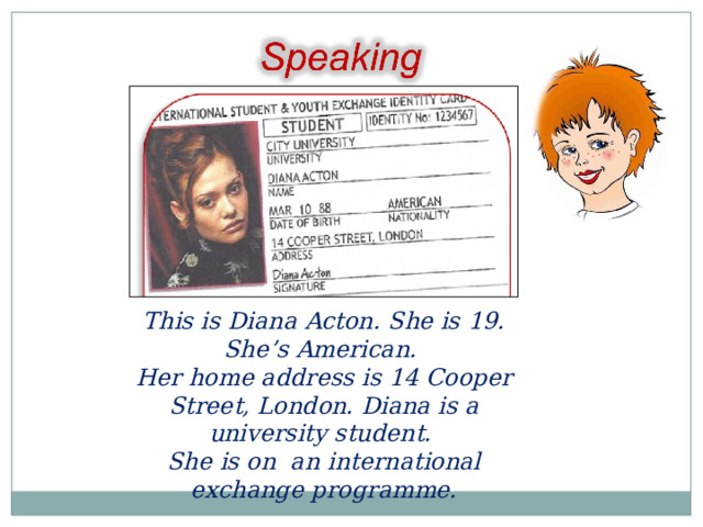 This is Diana Acton. She is 19. She’s American. Her home address is 14 Cooper Street, London. Diana is a university student. She is on an international exchange programme.