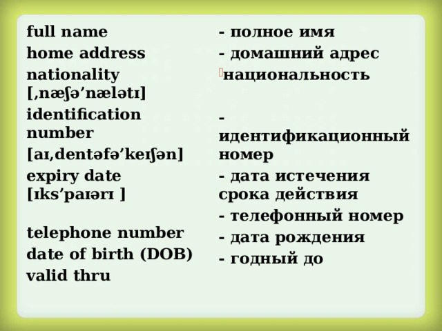 - полное имя full name home address - домашний адрес nationality [‚næʃə’nælətɪ]  национальность identification number  [aɪ‚dentəfə’keɪʃən]  -идентификационный номер - дата истечения срока действия expiry date [ɪks’paɪərɪ ]  - телефонный номер - дата рождения telephone number - годный до date of birth (DOB) valid thru